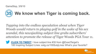GameStop, 3/9/10

35 We know when Tiger is coming back.
Tapping into the endless speculation about when Tiger
Woods would return to playing golf in the wake of his sex
scandal, this newsjacking subject line grabs subscribers’
attention to promote the release of Tiger Woods PGA Tour 11.
CLICK TO TWEET: I love subject line #35 from @ExactTarget’s
100 Inspiring Subject Lines: extg.co/100SubjLines What’s your favorite?

 