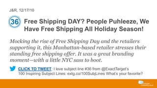 J&R, 12/17/10

36 Free Shipping DAY? People Puhleeze, We
Have Free Shipping All Holiday Season!
Mocking the rise of Free Shipping Day and the retailers
supporting it, this Manhattan-based retailer stresses their
standing free shipping offer. It was a great branding
moment—with a little NYC sass to boot.
CLICK TO TWEET: I love subject line #36 from @ExactTarget’s
100 Inspiring Subject Lines: extg.co/100SubjLines What’s your favorite?

 