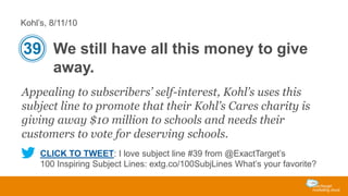 Kohl’s, 8/11/10

39 We still have all this money to give
away.
Appealing to subscribers’ self-interest, Kohl’s uses this
subject line to promote that their Kohl’s Cares charity is
giving away $10 million to schools and needs their
customers to vote for deserving schools.
CLICK TO TWEET: I love subject line #39 from @ExactTarget’s
100 Inspiring Subject Lines: extg.co/100SubjLines What’s your favorite?

 