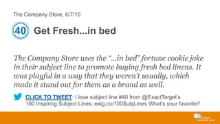 The Company Store, 6/7/10

40 Get Fresh...in bed
The Company Store uses the “…in bed” fortune cookie joke
in their subject line to promote buying fresh bed linens. It
was playful in a way that they weren’t usually, which
made it stand out for them as a brand as well.
CLICK TO TWEET: I love subject line #40 from @ExactTarget’s
100 Inspiring Subject Lines: extg.co/100SubjLines What’s your favorite?

 