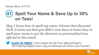 Disney Store, 3/17/10

41 Spell Your Name & Save Up to 30%
on Tees!
Hey, I know how to spell my name. Gimme that discount!
Well, it turns out that you didn’t even have to know how to
spell your name to get the discount on personalized tees
offered in this email.
CLICK TO TWEET: I love subject line #41 from @ExactTarget’s
100 Inspiring Subject Lines: extg.co/100SubjLines What’s your favorite?

 