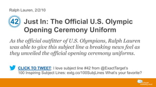 Ralph Lauren, 2/2/10

42 Just In: The Official U.S. Olympic
Opening Ceremony Uniform
As the official outfitter of U.S. Olympians, Ralph Lauren
was able to give this subject line a breaking news feel as
they unveiled the official opening ceremony uniforms.
CLICK TO TWEET: I love subject line #42 from @ExactTarget’s
100 Inspiring Subject Lines: extg.co/100SubjLines What’s your favorite?

 