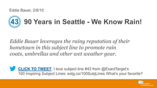 Eddie Bauer, 2/8/10

43 90 Years in Seattle - We Know Rain!
Eddie Bauer leverages the rainy reputation of their
hometown in this subject line to promote rain
coats, umbrellas and other wet weather gear.
CLICK TO TWEET: I love subject line #43 from @ExactTarget’s
100 Inspiring Subject Lines: extg.co/100SubjLines What’s your favorite?

 