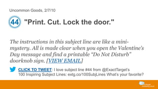 Uncommon Goods, 2/7/10

44 "Print. Cut. Lock the door."
The instructions in this subject line are like a minimystery. All is made clear when you open the Valentine’s
Day message and find a printable “Do Not Disturb”
doorknob sign. [VIEW EMAIL]
CLICK TO TWEET: I love subject line #44 from @ExactTarget’s
100 Inspiring Subject Lines: extg.co/100SubjLines What’s your favorite?

 