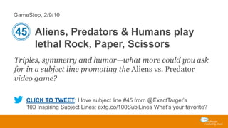 GameStop, 2/9/10

45 Aliens, Predators & Humans play
lethal Rock, Paper, Scissors
Triples, symmetry and humor—what more could you ask
for in a subject line promoting the Aliens vs. Predator
video game?
CLICK TO TWEET: I love subject line #45 from @ExactTarget’s
100 Inspiring Subject Lines: extg.co/100SubjLines What’s your favorite?

 