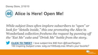 Disney Store, 2/10/10

46 Alice is Here! Open Me!
While subject lines often implore subscribers to “open” or
look for “details inside,” this one promoting the Alice in
Wonderland collection freshens the request by punning off
the “Eat Me” cake and “Drink Me” bottle from the story.
CLICK TO TWEET: I love subject line #46 from @ExactTarget’s
100 Inspiring Subject Lines: extg.co/100SubjLines What’s your favorite?

 