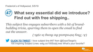 Frederick’s of Hollywood, 5/5/10

47 What sexy essential did we introduce?
Find out with free shipping..
This subject line engages subscribers with a bit of brandbuilding trivia, spurring them to open the email to find
out the answer.

(A: They introduced the thong in 1981.)
CLICK TO TWEET: I love subject line #47 from @ExactTarget’s
100 Inspiring Subject Lines: extg.co/100SubjLines What’s your favorite?

 