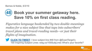 Barnes & Noble, 6/3/10

48 Book your summer getaway here.
Save 10% on first class reading.
Figurative language bookended by two double-meanings
makes for a nice subject line that taps into subscribers’
travel plans and travel-reading needs—or just their
flights of imagination.
CLICK TO TWEET: I love subject line #48 from @ExactTarget’s
100 Inspiring Subject Lines: extg.co/100SubjLines What’s your favorite?

 