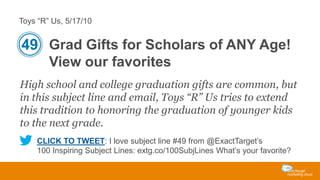 Toys “R” Us, 5/17/10

49 Grad Gifts for Scholars of ANY Age!
View our favorites
High school and college graduation gifts are common, but
in this subject line and email, Toys “R” Us tries to extend
this tradition to honoring the graduation of younger kids
to the next grade.
CLICK TO TWEET: I love subject line #49 from @ExactTarget’s
100 Inspiring Subject Lines: extg.co/100SubjLines What’s your favorite?

 