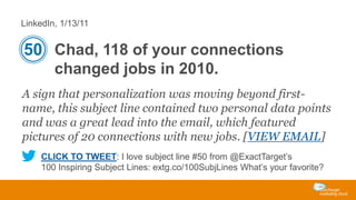 LinkedIn, 1/13/11

50 Chad, 118 of your connections
changed jobs in 2010.
A sign that personalization was moving beyond firstname, this subject line contained two personal data points
and was a great lead into the email, which featured
pictures of 20 connections with new jobs. [VIEW EMAIL]
CLICK TO TWEET: I love subject line #50 from @ExactTarget’s
100 Inspiring Subject Lines: extg.co/100SubjLines What’s your favorite?

 
