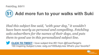 FetchDog, 8/9/11

51 Add more fun to your walks with Suki
Had this subject line said, “with your dog,” it wouldn’t
have been nearly as personal and compelling. FetchDog
asks subscribers for the names of their dogs, and puts
them to good use in this personalized subject line.
CLICK TO TWEET: I love subject line #51 from @ExactTarget’s
100 Inspiring Subject Lines: extg.co/100SubjLines What’s your favorite?

 