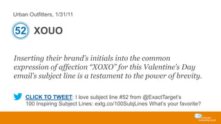 Urban Outfitters, 1/31/11

52 XOUO
Inserting their brand’s initials into the common
expression of affection “XOXO” for this Valentine’s Day
email’s subject line is a testament to the power of brevity.
CLICK TO TWEET: I love subject line #52 from @ExactTarget’s
100 Inspiring Subject Lines: extg.co/100SubjLines What’s your favorite?

 