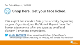 Bed Bath & Beyond, 10/10/11

53 Shop here. Get your face licked.
This subject line sounds a little gross or kinky (depending
on your disposition), but Bed Bath & Beyond turns that
into an aha moment when you open the email and
discover it promotes pet products.
CLICK TO TWEET: I love subject line #53 from @ExactTarget’s
100 Inspiring Subject Lines: extg.co/100SubjLines What’s your favorite?

 