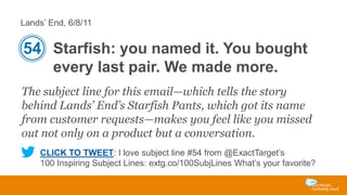 Lands’ End, 6/8/11

54 Starfish: you named it. You bought
every last pair. We made more.
The subject line for this email—which tells the story
behind Lands’ End’s Starfish Pants, which got its name
from customer requests—makes you feel like you missed
out not only on a product but a conversation.
CLICK TO TWEET: I love subject line #54 from @ExactTarget’s
100 Inspiring Subject Lines: extg.co/100SubjLines What’s your favorite?

 