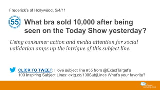 Frederick’s of Hollywood, 5/4/11

55 What bra sold 10,000 after being
seen on the Today Show yesterday?
Using consumer action and media attention for social
validation amps up the intrigue of this subject line.

CLICK TO TWEET: I love subject line #55 from @ExactTarget’s
100 Inspiring Subject Lines: extg.co/100SubjLines What’s your favorite?

 