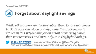 Brookstone, 10/25/11

56 Forget about daylight savings
While others were reminding subscribers to set their clocks
back, Brookstone stood out by giving the exact opposite
advice in this subject line for an email promoting clocks
that set themselves and auto-adjust to Daylight Savings.
CLICK TO TWEET: I love subject line #56 from @ExactTarget’s
100 Inspiring Subject Lines: extg.co/100SubjLines What’s your favorite?

 