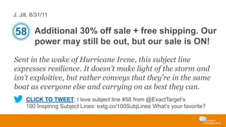 J. Jill, 8/31/11

58 Additional 30% off sale + free shipping. Our
power may still be out, but our sale is ON!
Sent in the wake of Hurricane Irene, this subject line
expresses resilience. It doesn’t make light of the storm and
isn’t exploitive, but rather conveys that they’re in the same
boat as everyone else and carrying on as best they can.
CLICK TO TWEET: I love subject line #58 from @ExactTarget’s
100 Inspiring Subject Lines: extg.co/100SubjLines What’s your favorite?

 