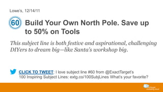 Lowe’s, 12/14/11

60 Build Your Own North Pole. Save up
to 50% on Tools
This subject line is both festive and aspirational, challenging
DIYers to dream big—like Santa’s workshop big.

CLICK TO TWEET: I love subject line #60 from @ExactTarget’s
100 Inspiring Subject Lines: extg.co/100SubjLines What’s your favorite?

 