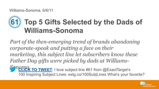 Williams-Sonoma, 6/6/11

61 Top 5 Gifts Selected by the Dads of
Williams-Sonoma
Part of the then-emerging trend of brands abandoning
corporate-speak and putting a face on their
marketing, this subject line let subscribers know these
Father Day gifts were picked by dads at WilliamsSonoma. TO TWEET: I love subject line #61 from @ExactTarget’s
CLICK
100 Inspiring Subject Lines: extg.co/100SubjLines What’s your favorite?

 