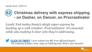 Lands’ End, 12/21/11

62 Christmas delivery with express shipping
- on Dasher, on Dancer, on Procrastinator
Lands’ End makes Santa’s sleigh super-express by
hooking up a 10th reindeer, Procrastinator. It’s seasonal
while also making it clear who they’re addressing.
CLICK TO TWEET: I love subject line #62 from @ExactTarget’s
100 Inspiring Subject Lines: extg.co/100SubjLines What’s your favorite?

 