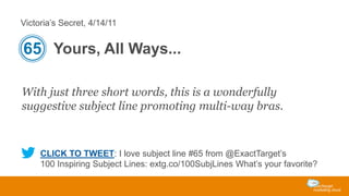 Victoria’s Secret, 4/14/11

65 Yours, All Ways...
With just three short words, this is a wonderfully
suggestive subject line promoting multi-way bras.

CLICK TO TWEET: I love subject line #65 from @ExactTarget’s
100 Inspiring Subject Lines: extg.co/100SubjLines What’s your favorite?

 