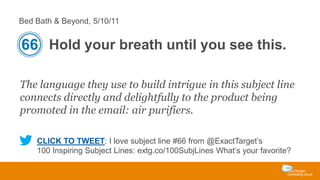Bed Bath & Beyond, 5/10/11

66 Hold your breath until you see this.
The language they use to build intrigue in this subject line
connects directly and delightfully to the product being
promoted in the email: air purifiers.
CLICK TO TWEET: I love subject line #66 from @ExactTarget’s
100 Inspiring Subject Lines: extg.co/100SubjLines What’s your favorite?

 