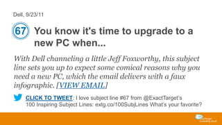 Dell, 9/23/11

67 You know it's time to upgrade to a
new PC when...
With Dell channeling a little Jeff Foxworthy, this subject
line sets you up to expect some comical reasons why you
need a new PC, which the email delivers with a faux
infographic. [VIEW EMAIL]
CLICK TO TWEET: I love subject line #67 from @ExactTarget’s
100 Inspiring Subject Lines: extg.co/100SubjLines What’s your favorite?

 