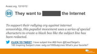 Avaaz.org, 12/10/12

69 They want to ██████ the Internet
To support their rallying cry against internet
censorship, this populist movement uses a series of special
characters to create a black box like the subject line has
been redacted.
CLICK TO TWEET: I love subject line #69 from @ExactTarget’s
100 Inspiring Subject Lines: extg.co/100SubjLines What’s your favorite?

 