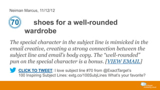 Neiman Marcus, 11/12/12

70

shoes for a well-rounded
wardrobe

The special character in the subject line is mimicked in the
email creative, creating a strong connection between the
subject line and email’s body copy. The “well-rounded”
pun on the special character is a bonus. [VIEW EMAIL]
CLICK TO TWEET: I love subject line #70 from @ExactTarget’s
100 Inspiring Subject Lines: extg.co/100SubjLines What’s your favorite?

 