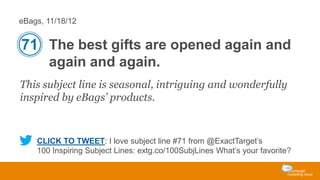 eBags, 11/18/12

71 The best gifts are opened again and
again and again.
This subject line is seasonal, intriguing and wonderfully
inspired by eBags’ products.

CLICK TO TWEET: I love subject line #71 from @ExactTarget’s
100 Inspiring Subject Lines: extg.co/100SubjLines What’s your favorite?

 