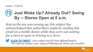 Lowe’s, 11/23/12

72 Just Woke Up? Already Out? Swing
By -- Stores Open at 5 a.m.
Sent as the sun was coming up, this subject line
acknowledged that subscribers might be reading this
email on a mobile device while they were out waiting
for a store to open or driving to a store.
CLICK TO TWEET: I love subject line #72 from @ExactTarget’s
100 Inspiring Subject Lines: extg.co/100SubjLines What’s your favorite?

 