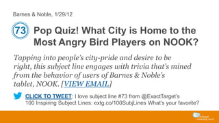 Barnes & Noble, 1/29/12

73 Pop Quiz! What City is Home to the
Most Angry Bird Players on NOOK?
Tapping into people’s city-pride and desire to be
right, this subject line engages with trivia that’s mined
from the behavior of users of Barnes & Noble’s
tablet, NOOK. [VIEW EMAIL]
CLICK TO TWEET: I love subject line #73 from @ExactTarget’s
100 Inspiring Subject Lines: extg.co/100SubjLines What’s your favorite?

 