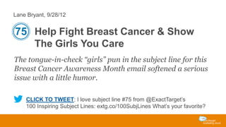 Lane Bryant, 9/28/12

75 Help Fight Breast Cancer & Show
The Girls You Care
The tongue-in-check “girls” pun in the subject line for this
Breast Cancer Awareness Month email softened a serious
issue with a little humor.
CLICK TO TWEET: I love subject line #75 from @ExactTarget’s
100 Inspiring Subject Lines: extg.co/100SubjLines What’s your favorite?

 