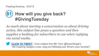 Feeding America, 12/3/13

81 How will you give back?
#GivingTuesday
As much about starting a conversation as about driving
action, this subject line poses a question and then
supplies a hashtag for subscribers to use when replying
via social media.
CLICK TO TWEET: I love subject line #81 from @ExactTarget’s
100 Inspiring Subject Lines: extg.co/100SubjLines What’s your favorite?

 
