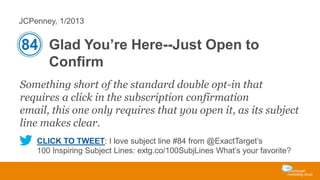 JCPenney, 1/2013

84 Glad You’re Here--Just Open to
Confirm
Something short of the standard double opt-in that
requires a click in the subscription confirmation
email, this one only requires that you open it, as its subject
line makes clear.
CLICK TO TWEET: I love subject line #84 from @ExactTarget’s
100 Inspiring Subject Lines: extg.co/100SubjLines What’s your favorite?

 