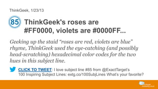 ThinkGeek, 1/23/13

85 ThinkGeek's roses are
#FF0000, violets are #0000FF...
Geeking up the staid “roses are red, violets are blue”
rhyme, ThinkGeek used the eye-catching (and possibly
head-scratching) hexadecimal color codes for the two
hues in this subject line.
CLICK TO TWEET: I love subject line #85 from @ExactTarget’s
100 Inspiring Subject Lines: extg.co/100SubjLines What’s your favorite?

 