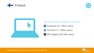 Top 3 Social Media Platforms in Finland 
Facebook (2.7 million users) 
Suomi24 (1.7 million users) 
IRC-Galleria (451,000 users) 
Finland 
optimediaintelligence.es/noticias_archivos/719_20130715123913.pdf 
 
