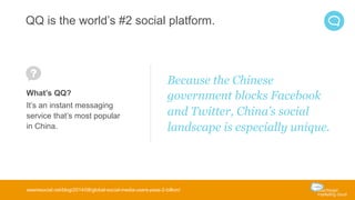 QQ is the world’s #2 social platform. 
What’s QQ? 
It’s an instant messaging 
service that’s most popular 
in China. 
Because the Chinese 
government blocks Facebook 
and Twitter, China’s social 
landscape is especially unique. 
wearesocial.net/blog/2014/08/global-social-media-users-pass-2-billion/ 
 
