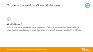 Qzone is the world’s #3 social platform. 
What’s Qzone? 
It’s a social networking site most popular in China. It allows users to write blogs, 
keep diaries, send photos, listen to music, and watch videos—similar to MySpace. 
wearesocial.net/blog/2014/08/global-social-media-users-pass-2-billion/ 
 