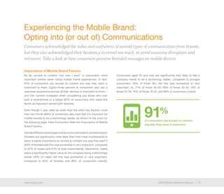 17exacttarget.com 172014 Mobile Behavior Report
Experiencing the Mobile Brand:
Opting into (or out of) Communications
Consumers acknowledged the value and usefulness of several types of communication from brands,
but they also acknowledged their hesitancy to reveal too much, to avoid excessive disruption and
intrusion. Take a look at how consumers perceive branded messages on mobile devices.
Importance of Mobile Brand Factors
By far, access to content “any way I want” is consumers’ most
important criteria when rating mobile brand experiences. In fact,
91% of consumers say access to content any way they want is
important to them. Eighty-three percent of consumers also say a
seamless experience across all their devices is important to them—
and this number increases when considering just those who own
both a smartphone or a tablet (87% of consumers who rated this
factor as important owned both devices).
Even though it was rated as lower than the other two factors, more
than two-thirds (68%) of consumers also said that it’s important for
mobile brands to be a technology leader, as shown in the chart on
the following page, How Consumers Rate the Importance of Mobile
Brand Factors.
Genderdifferencesemergeinwhatconsumersseekinamobilebrand.
Females are significantly more likely than their male counterparts to
place a higher importance on access to content any way they want it
(93% of females said this was somewhat or very important, compared
to 87% of males and 91% of total respondents). Meanwhile, males
place a significantly higher value on the company being a technology
leader (76% of males felt this was somewhat or very important,
compared to 62% of females and 68% of consumers overall).
Consumers aged 55 and over are significantly less likely to feel a
company needs to be a technology leader, compared to younger
consumers: 50% of those 55+ felt this was somewhat or very
important, vs. 71% of those 45-54; 69% of those 35-44; 70% of
those 25-34; 76% of those 18-24; and 68% of consumers overall.
91%
of consumers say access to content
any way they want is important.
 