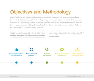 3exacttarget.com 32014 Mobile Behavior Report
Objectives and Methodology
Digital mobility and connectivity grow more important every day. We know consumers keep
their mobile devices nearby, check them frequently, and occasionally use multiple devices at once.
But what do they actually click on, download, explore, peruse, and avoid on their mobile devices?
Survey responses are one thing, but tracking data—based on actual consumer action—helps to
further demystify consumer mobile behavior.
We tracked 470 voluntary consumers for a month to see how they
used their smartphones and tablets to access the mobile web and
mobile apps; we also asked them questions about how they use and
view mobile devices in their lives. When we start tracking patterns in
mobile behavior and combining that data with users’ own insights,
brands can begin crafting better experiences for all mobile users.
This report seeks to:
Uncover perceptions
and preferences
Find behavioral
patterns
Evaluate
assumptions
Explore relationships
with brands
Assess impact on
consumers’ lives
 
