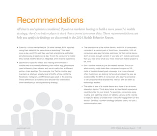 33exacttarget.com 332014 Mobile Behavior Report
Recommendations
All charts and opinions considered, if you’re a marketer looking to build a more powerful mobile
strategy, there’s no better place to start than current consumer data. These recommendations can
help you apply the findings we discovered in the 2014 Mobile Behavior Report.
•	 Cater to a cross-media lifestyle. Of tablet owners, 65% reported
using their tablet at the same time as watching TV at least
once a day, and 41% said they use their smartphone and tablet
simultaneously at least once a day. To win the consumer’s mobile
time, brands need to deliver an integrated, omni-channel experience.
•	 Optimize for specific needs and viewing environments—
mobile web is accessed differently than mobile app, phones are
used differently than tablets, and social media has a different
pattern than weather. For example, the Twitter mobile app
maintains a relatively steady level of traffic all day, while the
Facebook, Instagram, and Pinterest apps peak in the evening.
These differences are distinct and shouldn’t be overlooked
when developing a social publishing strategy.
•	 The smartphone is the mobile device, and 85% of consumers
consider it a central part of their lives. Meanwhile, 54% of
consumers also say that sites optimized for that central device
don’t provide enough content. If your site isn’t mobile-optimized,
then you now know what your most important mobile project is
for 2014.
•	 Don’t confine mobile to just the related devices. Focus on
what mobility really looks like—a scanned coupon or QR
code, a location-based push message, or a cross-channel
offer. Customers are looking for brands who lead the way, as
evidenced by the 68% of consumers who say it’s somewhat
or very important that brands they interact with are seen as
technology leaders.
•	 The tablet is less of a mobile device and more of an at-home
relaxation device. Think about what an ideal tablet experience
could look like for your brand. For example, consumers enjoy
reading and watching videos on tablets; can you write a series
of helpful e-books or create more videos to engage them on this
device? Develop a content strategy for tablet users, not just a
communication plan.
33exacttarget.com 332014 Mobile Behavior Report
 