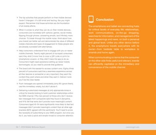 34 exacttarget.com34 2014 Mobile Behavior Report
•	 The top activities that people perform on their mobile devices
haven’t changed—it’s still email and texting, like you might
expect. Remember that these activities are the foundation
of all mobile efforts.
•	 When it comes to what they can do on their mobile devices,
consumers are inundated with options: games, social media,
flipping through photos, answering emails, and infinitely more
choices. To break through the mobile noise, think about how
your brand can better sell and demonstrate the value of different
mobile channels and types of engagement to these people who
are already inundated with alternatives.
•	 Help consumers understand how to engage with you on newer
mobile channels. Twenty-eight percent of surveyed consumers
said they didn’t know how to scan a QR code or print-to-
smartphone coupon, or they didn’t have the app to do so.
Consumers might need assistance setting up newer mobile
technologies, so you need to provide that guidance.
•	 The brand with the easiest-to-access content wins. Eighty-three
percent of consumers said that a seamless experience across
all their devices is somewhat or very important; they want the
content they want where and when they want it. Deliver it and
you’ll be the clear leader.
•	 Push messages are opened immediately (only 8% ignore them);
use this immediacy wisely, but don’t abuse it.
•	 Delivering customized messages at only appropriate times is
critical for brands looking to build customer relationships within
the SMS channel. Fifty-two percent of those who don’t receive
text messages from companies said they found it disruptive,
and 41% felt that texts don’t provide more meaningful content.
Consumers aged 45-54 were significantly more likely to feel text
messages didn’t provide meaningful content than all other age
brackets (62% agreed with this sentiment). You’ll need to prove
the necessity of subscribing to your SMS program, but once you
do it, you have a quick and simple inroad to consumer attention.
34 exacttarget.com34 2014 Mobile Behavior Report
Conclusion
The smartphone and tablet are connecting hubs
for critical facets of everyday life: relationships,
work communications, on-the-go shopping,
searches for information, and management of the
latest happenings and news, on both a personal
and global level. Unlike any other device before
it, the smartphone travels everywhere with its
owner—from bedside table to workplace to
errands and home again.
When communicating on terms that the consumer
on the other side finds useful and relevant, brands
can efficiently capitalize on the immediacy and
convenience of the mobile channel.
34 exacttarget.com34 2014 Mobile Behavior Report
 