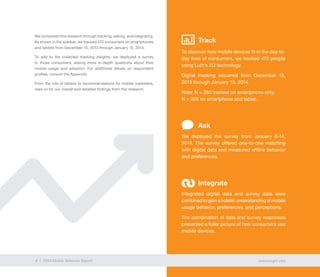 4 exacttarget.com4 2014 Mobile Behavior Report
We completed this research through tracking, asking, and integrating.
As shown in the sidebar, we tracked 470 consumers on smartphones
and tablets from December 15, 2013 through January 15, 2014.
To add to the collected tracking insights, we deployed a survey
to those consumers, asking more in-depth questions about their
mobile usage and adoption. For additional details on respondent
profiles, consult the Appendix.
From the role of tablets to recommendations for mobile marketers,
read on for our overall and detailed findings from this research.
Track
To discover how mobile devices fit in the day-to-
day lives of consumers, we tracked 470 people
using Luth’s ZQ technology.
Digital tracking occurred from December 15,
2013 through January 15, 2014.
Note: N = 265 tracked on smartphone only;
N = 205 on smartphone and tablet.
We deployed the survey from January 6-14,
2014. The survey offered one-to-one matching
with digital data and measured offline behavior
and preferences.
Integrated digital data and survey data were
combined to gain a holistic understanding of mobile
usage behavior, preferences, and perceptions.
The combination of data and survey responses
presented a fuller picture of how consumers use
mobile devices.
Ask
Integrate
4 exacttarget.com4 2014 Mobile Behavior Report
 