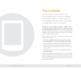 6 exacttarget.com6 2014 Mobile Behavior Report
This is Mobile
Marketers often think of mobile as an
entire category of non-computer technology:
smartphones, tablets, e-readers, and so on.
Contrastingly, consumers tend to view mobile
as a single device: their smartphones.
Consumers most frequently associate “mobile” with a
smartphone/cell phone (54% selected this association), while
only 14% said tablets/e-readers. Thirty-two percent also said they
associate mobile with ease of use on the go, demonstrating that
consumers feel a strong link between that device in their pockets
and the connected freedom it brings.
Mobile devices are essential in consumers’ day-to-day lives.
Consider these findings:
•	 85% of our respondents said mobile devices are a central
part of everyday life—and 90% of those aged 18-24 agreed.
•	 At an even greater rate, 89% say that mobile devices allow them
to stay up to date with loved ones and social events. To that
89%, their mobile device signifies connectivity to all that’s going
on in their world.
•	 On average, respondents report spending 3.3 hours a day on
their smartphones.
Mobility is indispensable in the digital age, and our mobile devices
are portals through which we connect with everything and everyone.
Whether it’s a tablet (see “The Role of Tablets”) or, more typically, our
smartphones, these mobile devices give us access to our social and
business lives on demand.
 
