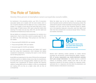 7exacttarget.com 72014 Mobile Behavior Report
As mentioned in the preceding section, just 14% of consumers
associated tablets and e-readers with the word mobile, which is
one of several indicators that the tablet isn’t truly a mobile device.
Instead, it’s a largely in-home device that lends itself well to cross-
device usage. Of tablet owners, 65% report using their tablet while
watching TV at least once per day, while 41% use their tablet and
smartphone simultaneously at least once a day.
We see tablets as a companion to smartphones, but certainly not a
replacement—they’re most often owned by people aged 35+ who
can afford the extra technology. Three groups are most likely to
own tablets:
•	 Those earning $75-$100K (81% own tablets)
•	 Those earning $100K+ (79% own tablets)
•	 Consumers aged 35-44 (81% own tablets)
Consumers who own both smartphones and tablets don’t spend
less time using their smartphones, which indicates that tablets
complement smartphones, increasing time spent on tech devices
and not taking away from it.
Email (69%) and searching for info online (70%) are the most popular
activities to perform on tablets at least once a day; for smartphones,
it’s email (91%) and text messaging (90%). Tablets are used more
frequently than smartphones for passive activities like watching
videos or movies (40% do this on a tablet, vs. 30% on a smartphone)
and reading (57% do this on a tablet, while 43% do this on
a smartphone).
While the tablet may not be fully mobile, it’s trending toward
becoming tablet owners’ preferred method of accessing content. We
measured ten popular content properties (including Amazon, Twitter,
Facebook, and more—see the chart Properties Visited for details),
and of all properties measured, consumers used their tablet more
often than their smartphones to access all except Yahoo, Pinterest,
and weather information.
Brands aren’t delivering content optimally on mobile devices
(including the all-important content-distributing tablets), however—
54% of survey respondents say mobile-optimized websites
don’t give enough information. As tablets become a preferred
method of accessing content, brands must cater to the user
experience required by this device, whether by a separate mobile-
optimized site or a responsive site that alters its presentation and
interface based on what device is accessing it. 
The Role of Tablets
Seventy-three percent of smartphone owners surveyed also owned a tablet.
7exacttarget.com 72014 Mobile Behavior Report
65%
of tablet owners report using
their tablet while watching TV
at least once per day
 