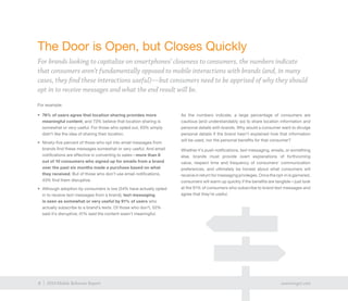 8 exacttarget.com8 2014 Mobile Behavior Report
For example:
•	 76% of users agree that location sharing provides more
meaningful content, and 73% believe that location sharing is
somewhat or very useful. For those who opted out, 63% simply
didn’t like the idea of sharing their location.
•	 Ninety-five percent of those who opt into email messages from
brands find these messages somewhat or very useful. And email
notifications are effective in converting to sales—more than 8
out of 10 consumers who signed up for emails from a brand
over the past six months made a purchase based on what
they received. But of those who don’t use email notifications,
43% find them disruptive.
•	 Although adoption by consumers is low (54% have actually opted
in to receive text messages from a brand), text messaging
is seen as somewhat or very useful by 91% of users who
actually subscribe to a brand’s texts. Of those who don’t, 52%
said it’s disruptive; 41% said the content wasn’t meaningful.
As the numbers indicate, a large percentage of consumers are
cautious (and understandably so) to share location information and
personal details with brands. Why would a consumer want to divulge
personal details if the brand hasn’t explained how that information
will be used, nor the personal benefits for that consumer?
Whether it’s push notifications, text messaging, emails, or something
else, brands must provide overt explanations of forthcoming
value, respect time and frequency of consumers’ communication
preferences, and ultimately be honest about what consumers will
receive in return for messaging privileges. Once the opt-in is garnered,
consumers will warm up quickly if the benefits are tangible—just look
at the 91% of consumers who subscribe to brand text messages and
agree that they’re useful.
The Door is Open, but Closes Quickly
For brands looking to capitalize on smartphones’ closeness to consumers, the numbers indicate
that consumers aren’t fundamentally opposed to mobile interactions with brands (and, in many
cases, they find these interactions useful)—but consumers need to be apprised of why they should
opt in to receive messages and what the end result will be.
8 exacttarget.com8 2014 Mobile Behavior Report
 