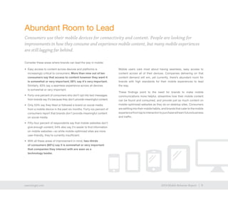 9exacttarget.com 92014 Mobile Behavior Report
Consider these areas where brands can lead the way in mobile:
•	 Easy access to content across devices and platforms is
increasingly critical to consumers: More than nine out of ten
consumers say that access to content however they want it
is somewhat or very important; 59% say it’s very important.
Similarly, 83% say a seamless experience across all devices
is somewhat or very important.
•	 Forty-one percent of consumers who don’t opt into text messages
from brands say it’s because they don’t provide meaningful content.
•	 Only 53% say they liked or followed a brand on social media
from a mobile device in the past six months. Forty-six percent of
consumers report that brands don’t provide meaningful content
on social media.
•	 Fifty-four percent of respondents say that mobile websites don’t
give enough content; 54% also say it’s easier to find information
on mobile websites—so while mobile-optimized sites are more
user-friendly, they’re currently insufficient.
•	 With all these areas of improvement in mind, two-thirds
of consumers (68%) say it is somewhat or very important
that companies they interact with are seen as a
technology leader.
Mobile users care most about having seamless, easy access to
content across all of their devices. Companies delivering on that
content demand will win, yet currently, there’s abundant room for
brands with high standards for their mobile experiences to lead
the way.
These findings point to the need for brands to make mobile
communications more helpful, streamline how their mobile content
can be found and consumed, and provide just as much content on
mobile-optimized websites as they do on desktop sites. Consumers
are settling into their mobile habits, and brands that cater to the mobile
experiencefromtaptointeractiontopurchasewillearnfuturebusiness
and traffic.
Abundant Room to Lead
Consumers use their mobile devices for connectivity and content. People are looking for
improvements in how they consume and experience mobile content, but many mobile experiences
are still lagging far behind.
 