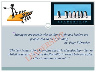 “Managers are people who do things right and leaders are
                  people who do the right thing.”
                                             by Peter F Drucker

“The best leaders don’t know just one style of leadership—they’re
skilled at several, and have the flexibility to switch between styles
                   as the circumstances dictate.”
 