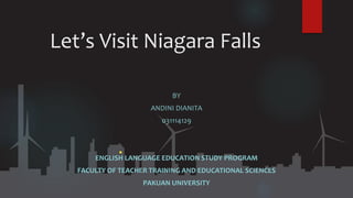 Let’s Visit Niagara Falls
BY
ANDINI DIANITA
031114129
ENGLISH LANGUAGE EDUCATION STUDY PROGRAM
FACULTY OF TEACHER TRAINING AND EDUCATIONAL SCIENCES
PAKUAN UNIVERSITY
 
